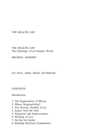 THE HEALTH GAP
THE HEALTH GAP
The Challenge of an Unequal World
MICHAEL MARMOT
For Alexi, Andre, Daniel and Deborah
CONTENTS
Introduction
1. The Organisation of Misery
2. Whose Responsibility?
3. Fair Society, Healthy Lives
4. Equity from the Start
5. Education and Empowerment
6. Working to Live
7. Do Not Go Gentle
8. Building Resilient Communities
 