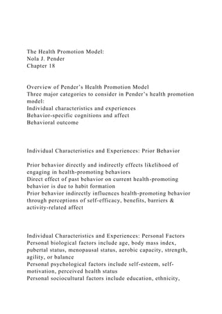 The Health Promotion Model:
Nola J. Pender
Chapter 18
Overview of Pender’s Health Promotion Model
Three major categories to consider in Pender’s health promotion
model:
Individual characteristics and experiences
Behavior-specific cognitions and affect
Behavioral outcome
Individual Characteristics and Experiences: Prior Behavior
Prior behavior directly and indirectly effects likelihood of
engaging in health-promoting behaviors
Direct effect of past behavior on current health-promoting
behavior is due to habit formation
Prior behavior indirectly influences health-promoting behavior
through perceptions of self-efficacy, benefits, barriers &
activity-related affect
Individual Characteristics and Experiences: Personal Factors
Personal biological factors include age, body mass index,
pubertal status, menopausal status, aerobic capacity, strength,
agility, or balance
Personal psychological factors include self-esteem, self-
motivation, perceived health status
Personal sociocultural factors include education, ethnicity,
 