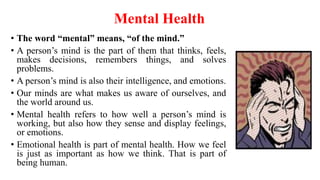 Mental Health
• The word “mental” means, “of the mind.”
• A person’s mind is the part of them that thinks, feels,
makes decisions, remembers things, and solves
problems.
• A person’s mind is also their intelligence, and emotions.
• Our minds are what makes us aware of ourselves, and
the world around us.
• Mental health refers to how well a person’s mind is
working, but also how they sense and display feelings,
or emotions.
• Emotional health is part of mental health. How we feel
is just as important as how we think. That is part of
being human.
 