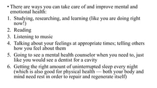 • There are ways you can take care of and improve mental and
emotional health:
1. Studying, researching, and learning (like you are doing right
now!)
2. Reading
3. Listening to music
4. Talking about your feelings at appropriate times; telling others
how you feel about them
5. Going to see a mental health counselor when you need to, just
like you would see a dentist for a cavity
6. Getting the right amount of uninterrupted sleep every night
(which is also good for physical health — both your body and
mind need rest in order to repair and regenerate itself)
 