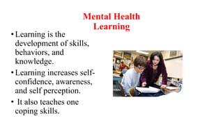 Mental Health
Learning
• Learning is the
development of skills,
behaviors, and
knowledge.
• Learning increases self-
confidence, awareness,
and self perception.
• It also teaches one
coping skills.
 