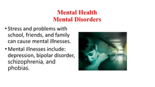 Mental Health
Mental Disorders
• Stress and problems with
school, friends, and family
can cause mental illnesses.
•Mental illnesses include:
depression, bipolar disorder,
schizophrenia, and
phobias.
 