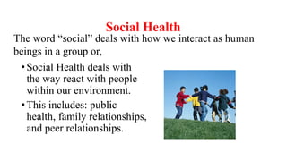Social Health
•Social Health deals with
the way react with people
within our environment.
•This includes: public
health, family relationships,
and peer relationships.
The word “social” deals with how we interact as human
beings in a group or,
 