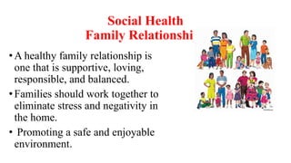 Social Health
Family Relationships
•A healthy family relationship is
one that is supportive, loving,
responsible, and balanced.
•Families should work together to
eliminate stress and negativity in
the home.
• Promoting a safe and enjoyable
environment.
 