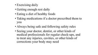 • Exercising daily
• Getting enough rest daily
• Eating a diet of healthy foods
• Taking medications if a doctor prescribed them to
you
• Always being safe and following safety rules
• Seeing your doctor, dentist, or other kinds of
medical professionals for regular check-ups, and
to treat any injuries, cavities, or other kinds of
corrections your body may need
 