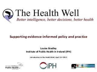 Supporting evidence-informed policy and practice
Louise Bradley
Institute of Public Health in Ireland (IPH)
Introduction to the Health Well, April 11th 2013
 