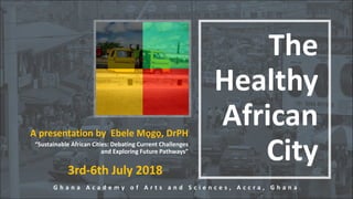 The
Healthy
African
City
A presentation by Ebele Mọgọ, DrPH
“Sustainable African Cities: Debating Current Challenges
and Exploring Future Pathways”
G h a n a A c a d e m y o f A r t s a n d S c i e n c e s , A c c r a , G h a n a
3rd-6th July 2018
 