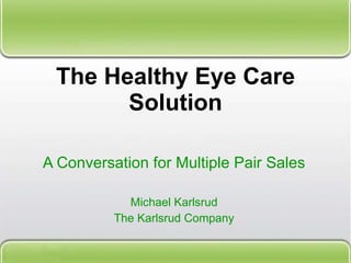The Healthy Eye Care Solution A Conversation for Multiple Pair Sales Michael Karlsrud The Karlsrud Company 