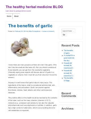 The healthy herbal medicine BLOG
Learn about my greatgrandma's secrets

Home

About

The benefits of garlic
Posted on February 20, 2014 by Miss Conceptions — Leave a comment ↓

search here …
Go

Recent Posts

I know there are many people out there who don´t like garlic. Who
don´t like the smell and the taste of it. But you should consider all
those benefits you can get from this wonderful vegetable.
(Honestly saying even experts still discuss about it if garlic is a
vegetable or a Spice. And i must tell you that i also don´t know the
answer).

The benefits
of garlic
A cocktail for a
good start into
the day
Household
remedy for
insomnia (2)
Household
remedy for
insomnia (1)
The benefits
of Sage

Anyway it is well known that garlic helps in many ways. The
ingredients of the tubers, shall be considered antimicrobial, antiinflammatory and antioxidant. Garlic can prevent against
thrombosis, strokes, heart attacks and other cardiovascular
diseases.
The positive effect on the health would be reached by the contents

Recent
Comments

of the tuber, such as the many vitamins (vitamins A, B, C),
minerals (e.g., potassium and selenium), but also the valuable
phytochemicals such as polyphenols or sulfides. In addition, garlic
has a high content of adenosine, which is as a building block for
cell metabolism is important.

Archives

 