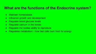 What are the functions of the Endocrine system?
● Maintain homeostasis
● Influence growth and development
● Regulate blood glucose levels
● Regulate calcium in the bones
● Regulate the bodies ability to reproduce
● Regulates metabolism - how fast cells burn food for energy
 