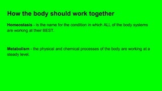 How the body should work together
Homeostasis - is the name for the condition in which ALL of the body systems
are working at their BEST.
Metabolism - the physical and chemical processes of the body are working at a
steady level.
 