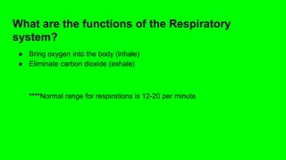 What are the functions of the Respiratory
system?
● Bring oxygen into the body (inhale)
● Eliminate carbon dioxide (exhale)
****Normal range for respirations is 12-20 per minute
 