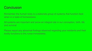 Conclusion
Remember the human body is a elaborate group of systems that function best
when in a state of homeostasis.
All systems are important and serve an integral role in our conception, birth, life
and survival.
Please report any abnormal findings observed regarding your residents and their
bodily functions to the nurse immediately.
 