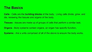 The Basics
Cells - Cells are the building blocks of the body. Living cells divide, grow, and
die, renewing the tissues and organs of the body.
Tissues - tissues are made up of groups of cells that perform a similar task.
Organs - Body systems contain organs, an organ has specific function.
Systems - Are a units comprised of all of the above to ensure the body works.
 