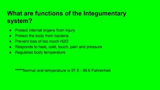 What are functions of the Integumentary
system?
● Protect internal organs from injury
● Protect the body from bacteria
● Prevent loss of too much H2O
● Responds to heat, cold, touch, pain and pressure
● Regulates body temperature
*****Normal oral temperature is 97.6 - 99.6 Fahrenheit
 