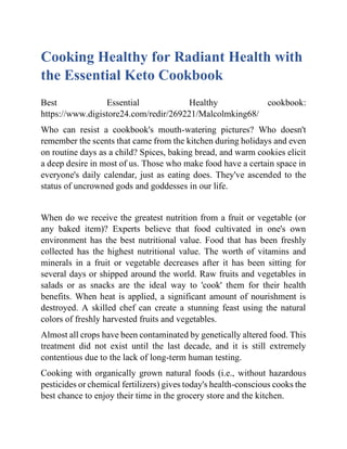 Cooking Healthy for Radiant Health with
the Essential Keto Cookbook
Best Essential Healthy cookbook:
https://www.digistore24.com/redir/269221/Malcolmking68/
Who can resist a cookbook's mouth-watering pictures? Who doesn't
remember the scents that came from the kitchen during holidays and even
on routine days as a child? Spices, baking bread, and warm cookies elicit
a deep desire in most of us. Those who make food have a certain space in
everyone's daily calendar, just as eating does. They've ascended to the
status of uncrowned gods and goddesses in our life.
When do we receive the greatest nutrition from a fruit or vegetable (or
any baked item)? Experts believe that food cultivated in one's own
environment has the best nutritional value. Food that has been freshly
collected has the highest nutritional value. The worth of vitamins and
minerals in a fruit or vegetable decreases after it has been sitting for
several days or shipped around the world. Raw fruits and vegetables in
salads or as snacks are the ideal way to 'cook' them for their health
benefits. When heat is applied, a significant amount of nourishment is
destroyed. A skilled chef can create a stunning feast using the natural
colors of freshly harvested fruits and vegetables.
Almost all crops have been contaminated by genetically altered food. This
treatment did not exist until the last decade, and it is still extremely
contentious due to the lack of long-term human testing.
Cooking with organically grown natural foods (i.e., without hazardous
pesticides or chemical fertilizers) gives today's health-conscious cooks the
best chance to enjoy their time in the grocery store and the kitchen.
 