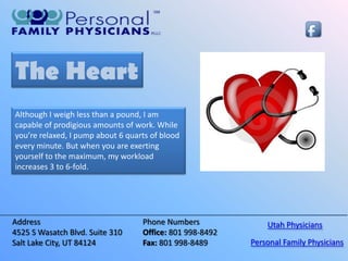 The Heart
Although I weigh less than a pound, I am
capable of prodigious amounts of work. While
you’re relaxed, I pump about 6 quarts of blood
every minute. But when you are exerting
yourself to the maximum, my workload
increases 3 to 6-fold.




Address                            Phone Numbers              Utah Physicians
4525 S Wasatch Blvd. Suite 310     Office: 801 998-8492
Salt Lake City, UT 84124           Fax: 801 998-8489      Personal Family Physicians
 