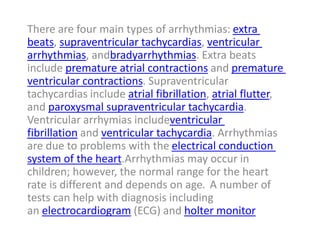There are four main types of arrhythmias: extra
beats, supraventricular tachycardias, ventricular
arrhythmias, andbradyarrhythmias. Extra beats
include premature atrial contractions and premature
ventricular contractions. Supraventricular
tachycardias include atrial fibrillation, atrial flutter,
and paroxysmal supraventricular tachycardia.
Ventricular arrhymias includeventricular
fibrillation and ventricular tachycardia. Arrhythmias
are due to problems with the electrical conduction
system of the heart.Arrhythmias may occur in
children; however, the normal range for the heart
rate is different and depends on age. A number of
tests can help with diagnosis including
an electrocardiogram (ECG) and holter monitor
 