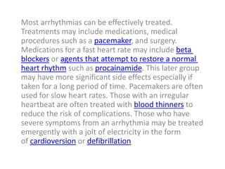 Most arrhythmias can be effectively treated.
Treatments may include medications, medical
procedures such as a pacemaker, and surgery.
Medications for a fast heart rate may include beta
blockers or agents that attempt to restore a normal
heart rhythm such as procainamide. This later group
may have more significant side effects especially if
taken for a long period of time. Pacemakers are often
used for slow heart rates. Those with an irregular
heartbeat are often treated with blood thinners to
reduce the risk of complications. Those who have
severe symptoms from an arrhythmia may be treated
emergently with a jolt of electricity in the form
of cardioversion or defibrillation
 