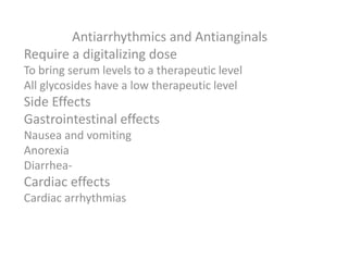 Antiarrhythmics and Antianginals
Require a digitalizing dose
To bring serum levels to a therapeutic level
All glycosides have a low therapeutic level
Side Effects
Gastrointestinal effects
Nausea and vomiting
Anorexia
Diarrhea-
Cardiac effects
Cardiac arrhythmias
 