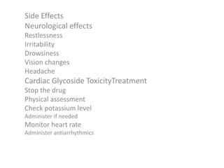 Side Effects
Neurological effects
Restlessness
Irritability
Drowsiness
Vision changes
Headache
Cardiac Glycoside ToxicityTreatment
Stop the drug
Physical assessment
Check potassium level
Administer if needed
Monitor heart rate
Administer antiarrhythmics
 