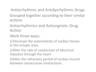 Antiarrhythmic and Antidysrhythmic Drugs
Grouped together according to their similar
actions
Antiarrhythmics and Antianginals: Drug
Action:
Work three ways:
1/Decrease the automaticity of cardiac tissues
in the ectopic sites.
2/Alter the rate of conduction of electrical
impulses through the heart.
3/Alter the refractory period of cardiac muscle
between consecutive contractions.
 