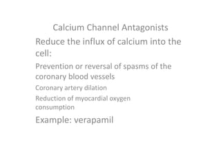 Calcium Channel Antagonists
Reduce the influx of calcium into the
cell:
Prevention or reversal of spasms of the
coronary blood vessels
Coronary artery dilation
Reduction of myocardial oxygen
consumption
Example: verapamil
 