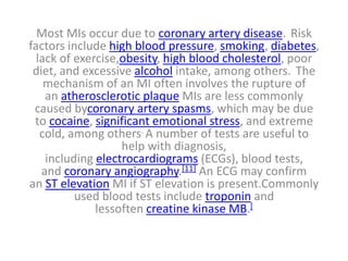 Most MIs occur due to coronary artery disease. Risk
factors include high blood pressure, smoking, diabetes,
lack of exercise,obesity, high blood cholesterol, poor
diet, and excessive alcohol intake, among others. The
mechanism of an MI often involves the rupture of
an atherosclerotic plaque MIs are less commonly
caused bycoronary artery spasms, which may be due
to cocaine, significant emotional stress, and extreme
cold, among others. A number of tests are useful to
help with diagnosis,
including electrocardiograms (ECGs), blood tests,
and coronary angiography.[11] An ECG may confirm
an ST elevation MI if ST elevation is present.Commonly
used blood tests include troponin and
lessoften creatine kinase MB.[
 