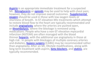 Aspirin is an appropriate immediate treatment for a suspected
MI. Nitroglycerin or opioids may be used to help with chest pain;
however, they do not improve overall outcomes . Supplemental
oxygen should be used in those with low oxygen levels or
shortness of breath. In ST elevation MIs treatments which attempt
to restore blood flow to the heart are typically recommended and
include angioplasty, where the arteries are pushed open,
or thrombolysis, where the blockage is removed using
medications. People who have a non-ST elevation myocardial
infarction (NSTEMI) are often managed with the blood
thinner heparin, with the additional use angioplasty in those at
high risk . In people with blockages of multiple coronary arteries
and diabetes, bypass surgery (CABG) may be recommended rather
than angioplasty. After an MI, lifestyle modifications, along with
long term treatment with aspirin, beta blockers, and statins, are
typically recommended.
 