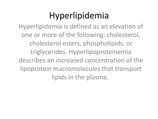 Hyperlipidemia
Hyperlipidemia is defined as an elevation of
one or more of the following: cholesterol,
cholesterol esters, phospholipids, or
triglycerides. Hyperlipoproteinemia
describes an increased concentration of the
lipoprotein macromolecules that transport
lipids in the plasma.
 