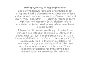 Pathophysiology of Hyperlipidemia :
Cholesterol, triglycerides, and phospholipids are
transported in the bloodstream as complexes of lipid
and proteins known as lipoproteins. Elevated total and
low-density lipoprotein (LDL) cholesterol and reduced
high-density lipoprotein (HDL) cholesterol are
associated with the development of coronary heart
disease (CHD).
Atherosclerotic lesions are thought to arise from
transport and retention of plasma LDL through the
endothelial cell layer into the extracellular matrix of
the subendothelial space. Once in the artery wall, LDL
is chemically modified through oxidation and
nonenzymatic glycation. Mildly oxidized LDL then
recruits monocytes into the artery wall. These
monocytes then become transformed into
macrophages that accelerate LDL oxidation.
 