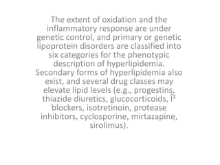 The extent of oxidation and the
inflammatory response are under
genetic control, and primary or genetic
lipoprotein disorders are classified into
six categories for the phenotypic
description of hyperlipidemia.
Secondary forms of hyperlipidemia also
exist, and several drug classes may
elevate lipid levels (e.g., progestins,
thiazide diuretics, glucocorticoids, Î²
blockers, isotretinoin, protease
inhibitors, cyclosporine, mirtazapine,
sirolimus).
 