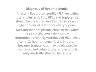 Diagnosis of Hyperlipidemia :
A fasting lipoprotein profile (FLP) including
total cholesterol, LDL, HDL, and triglycerides
should be measured in all adults 20 years of
age or older at least once every 5 years.
Measurement of plasma cholesterol (which
is about 3% lower than serum
determinations), triglyceride, and HDL levels
after a 12-hour or longer fast is important,
because triglycerides may be elevated in
nonfasted individuals; total cholesterol is
only modestly affected by fasting.
 