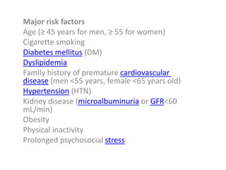 Major risk factors
Age (≥ 45 years for men, ≥ 55 for women)
Cigarette smoking
Diabetes mellitus (DM)
Dyslipidemia
Family history of premature cardiovascular
disease (men <55 years, female <65 years old)
Hypertension (HTN)
Kidney disease (microalbuminuria or GFR<60
mL/min)
Obesity
Physical inactivity
Prolonged psychosocial stress
 