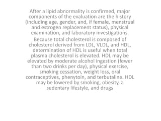 After a lipid abnormality is confirmed, major
components of the evaluation are the history
(including age, gender, and, if female, menstrual
and estrogen replacement status), physical
examination, and laboratory investigations.
Because total cholesterol is composed of
cholesterol derived from LDL, VLDL, and HDL,
determination of HDL is useful when total
plasma cholesterol is elevated. HDL may be
elevated by moderate alcohol ingestion (fewer
than two drinks per day), physical exercise,
smoking cessation, weight loss, oral
contraceptives, phenytoin, and terbutaline. HDL
may be lowered by smoking, obesity, a
sedentary lifestyle, and drugs
 