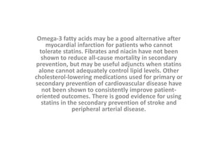 Omega-3 fatty acids may be a good alternative after
myocardial infarction for patients who cannot
tolerate statins. Fibrates and niacin have not been
shown to reduce all-cause mortality in secondary
prevention, but may be useful adjuncts when statins
alone cannot adequately control lipid levels. Other
cholesterol-lowering medications used for primary or
secondary prevention of cardiovascular disease have
not been shown to consistently improve patient-
oriented outcomes. There is good evidence for using
statins in the secondary prevention of stroke and
peripheral arterial disease.
 