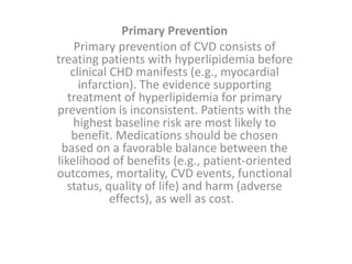 Primary Prevention
Primary prevention of CVD consists of
treating patients with hyperlipidemia before
clinical CHD manifests (e.g., myocardial
infarction). The evidence supporting
treatment of hyperlipidemia for primary
prevention is inconsistent. Patients with the
highest baseline risk are most likely to
benefit. Medications should be chosen
based on a favorable balance between the
likelihood of benefits (e.g., patient-oriented
outcomes, mortality, CVD events, functional
status, quality of life) and harm (adverse
effects), as well as cost.
 