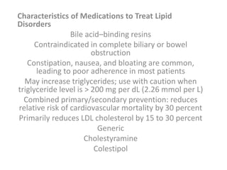 Characteristics of Medications to Treat Lipid
Disorders
Bile acid–binding resins
Contraindicated in complete biliary or bowel
obstruction
Constipation, nausea, and bloating are common,
leading to poor adherence in most patients
May increase triglycerides; use with caution when
triglyceride level is > 200 mg per dL (2.26 mmol per L)
Combined primary/secondary prevention: reduces
relative risk of cardiovascular mortality by 30 percent
Primarily reduces LDL cholesterol by 15 to 30 percent
Generic
Cholestyramine
Colestipol
 