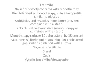 Ezetimibe
No serious safety concerns with monotherapy
Well tolerated as monotherapy; side effect profile
similar to placebo
Arthralgias and myalgias more common when
combined with a statin
Lacks clinical outcome data (monotherapy or
combined with a statin)
Monotherapy reduces LDL cholesterol by 18 percent
May increase likelihood of attaining LDL cholesterol
goals when combined with a statin
No generic available
Brand
Zetia
Vytorin (ezetimibe/simvastatin)
 