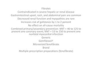 Fibrates
Contraindicated in severe hepatic or renal disease
Gastrointestinal upset, rash, and abdominal pain are common
Decreased renal function and myopathies are rare
Increases risk of gallstones by 1 to 2 percent
No effect on all-cause mortality
Combined primary/secondary prevention: NNT = 46 to 125 to
prevent one coronary event; NNT = 53 to 150 to prevent one
nonfatal myocardial infarction
Generic
Gemfibrozil†
Micronized fenofibrate
Brand
Multiple prescription preparations (fenofibrate)
 