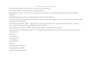 HMG-CoA reductase inhibitors (statins)
Contraindicated in active liver disease and pregnancy
Generally better tolerated than other agents
Myopathies occur in less than 1 percent of patients; increased incidence when used with
fibrates
Rhabdomyolysis occurs in less than 0.2 percent of patients
Liver function test results greater than three times the upper limit of normal occur in less than
2 percent of patients
Primary prevention: NNT = 81 for four years to prevent one coronary event; NNT = 244 for
four years to prevent one cerebrovascular event
Secondary prevention: NNT = 50 for five years to prevent one death
Acute coronary syndrome: NNT = 77 treated with high-dose statins for two years to prevent
one death
Generic
Lovastatin†
Pravastatin†
Simvastatin
Brand
Atorvastatin (Lipitor)
Fluvastatin (Lescol)
Rosuvastatin (Crestor)
 