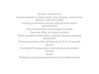 Nicotinic acid (niacin)
Contraindicated in severe peptic ulcer disease, chronic liver
disease, and severe gout
Flushing is common; may be reduced with aspirin
pretreatment
May increase uric acid and glucose levels
Does not affect all-cause mortality
When combined with statins, improves disease-oriented
outcomes‡
Primarily increases HDL cholesterol by 15 to 35 percent
Generic
Multiple OTC preparations (immediate or controlled
release)
Brand
Multiple prescription preparations (controlled release)
 