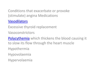 Conditions that exacerbate or provoke
(stimulate) angina Medications
Vasodilators
Excessive thyroid replacement
Vasoconstrictors
Polycythemia which thickens the blood causing it
to slow its flow through the heart muscle
Hypothermia
Hypovolaemia
Hypervolaemia
 