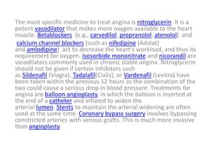 The most specific medicine to treat angina is nitroglycerin. It is a
potent vasodilator that makes more oxygen available to the heart
muscle. Betablockers (e.g., carvedilol, propranolol, atenolol) and
calcium channel blockers (such as nifedipine (Adalat)
and amlodipine) act to decrease the heart's workload, and thus its
requirement for oxygen. isosorbide mononitrate and nicorandil are
vasodilators commonly used in chronic stable angina .Nitroglycerin
should not be given if certain inhibitors such
as Sildenafil (Viagra), Tadalafil(Cialis), or Vardenafil (Levitra) have
been taken within the previous 12 hours as the combination of the
two could cause a serious drop in blood pressure. Treatments for
angina are balloon angioplasty, in which the balloon is inserted at
the end of a catheter and inflated to widen the
arterial lumen. Stents to maintain the arterial widening are often
used at the same time. Coronary bypass surgery involves bypassing
constricted arteries with venous grafts. This is much more invasive
than angioplasty.
 