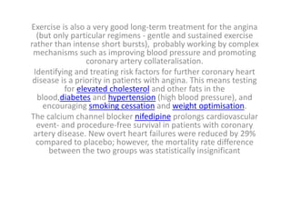 Exercise is also a very good long-term treatment for the angina
(but only particular regimens - gentle and sustained exercise
rather than intense short bursts), probably working by complex
mechanisms such as improving blood pressure and promoting
coronary artery collateralisation.
Identifying and treating risk factors for further coronary heart
disease is a priority in patients with angina. This means testing
for elevated cholesterol and other fats in the
blood,diabetes and hypertension (high blood pressure), and
encouraging smoking cessation and weight optimisation.
The calcium channel blocker nifedipine prolongs cardiovascular
event- and procedure-free survival in patients with coronary
artery disease. New overt heart failures were reduced by 29%
compared to placebo; however, the mortality rate difference
between the two groups was statistically insignificant
 