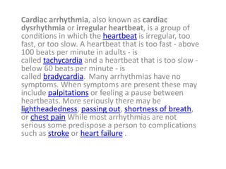 Cardiac arrhythmia, also known as cardiac
dysrhythmia or irregular heartbeat, is a group of
conditions in which the heartbeat is irregular, too
fast, or too slow. A heartbeat that is too fast - above
100 beats per minute in adults - is
called tachycardia and a heartbeat that is too slow -
below 60 beats per minute - is
called bradycardia. Many arrhythmias have no
symptoms. When symptoms are present these may
include palpitations or feeling a pause between
heartbeats. More seriously there may be
lightheadedness, passing out, shortness of breath,
or chest pain While most arrhythmias are not
serious some predispose a person to complications
such as stroke or heart failure .
 