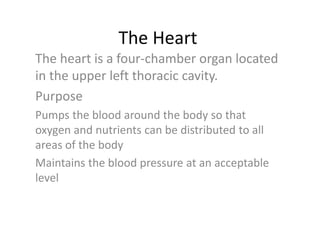 The Heart
The heart is a four-chamber organ located
in the upper left thoracic cavity.
Purpose
Pumps the blood around the body so that
oxygen and nutrients can be distributed to all
areas of the body
Maintains the blood pressure at an acceptable
level
 