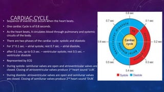 CARDIAC CYCLE• Sequence of events that occurs when the heart beats.
• One cardiac Cycle is of 0.8 seconds.
• As the heart beats, it circulates blood through pulmonary and systemic
circuits of the body.
• There are two phases of the cardiac cycle: systolic and diastolic
• For 1st 0.1 sec. – atrial systole; rest 0.7 sec. – atrial diastole,
• after 0.1 sec, up to 0.3 sec. – ventricular systole; rest 0.5 sec. –
ventricular diastole
• Represented by ECG
• During systole- semilunar valves are open and atrioventricular valves are
closed. Closing of atrioventricular valves produce 1st heart sound ‘LUB’.
• During diastole- atrioventricular valves are open and semilunar valves
are closed. Closing of semilunar valves produce 2nd heart sound ‘DUB’.
 