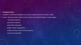 • Cardiogenic Shock:
• condition in which heart suddenly can't pump enough blood to meet body's needs.
• Causes- damage to heart's right ventricle, which sends blood to lungs to receive oxygen.
- myocardial infarction
-pulmonary embolism
-pericardial tamponade
-sudden valvular regurgitation
-inability of heart muscle to work properly
-ventricular tachycardia.
 