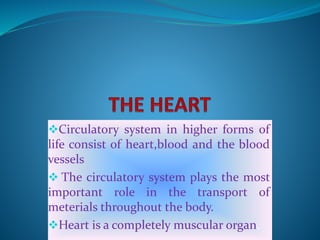 Circulatory system in higher forms of
life consist of heart,blood and the blood
vessels
 The circulatory system plays the most
important role in the transport of
meterials throughout the body.
Heart is a completely muscular organ.
 